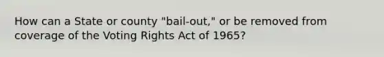 How can a State or county "bail-out," or be removed from coverage of the Voting Rights Act of 1965?