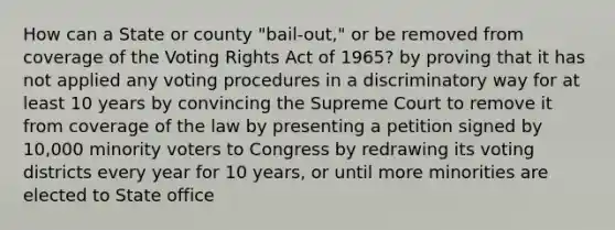 How can a State or county "bail-out," or be removed from coverage of the Voting Rights Act of 1965? by proving that it has not applied any voting procedures in a discriminatory way for at least 10 years by convincing the Supreme Court to remove it from coverage of the law by presenting a petition signed by 10,000 minority voters to Congress by redrawing its voting districts every year for 10 years, or until more minorities are elected to State office