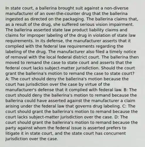 In state court, a ballerina brought suit against a non-diverse manufacturer of an over-the-counter drug that the ballerina ingested as directed on the packaging. The ballerina claims that, as a result of the drug, she suffered serious vision impairment. The ballerina asserted state law product liability claims and claims for improper labeling of the drug in violation of state law requirements. In its defense, the manufacturer asserts that it complied with the federal law requirements regarding the labeling of the drug. The manufacturer also filed a timely notice of removal with the local federal district court. The ballerina then moved to remand the case to state court and asserts that the federal court lacks subject-matter jurisdiction. Should the court grant the ballerina's motion to remand the case to state court? A: The court should deny the ballerina's motion because the court has jurisdiction over the case by virtue of the manufacturer's defense that it complied with federal law. B: The court should deny the ballerina's motion to remand because the ballerina could have asserted against the manufacturer a claim arising under the federal law that governs drug labeling. C: The court should grant the ballerina's motion to remand because the court lacks subject-matter jurisdiction over the case. D: The court should grant the ballerina's motion to remand because the party against whom the federal issue is asserted prefers to litigate it in state court, and the state court has concurrent jurisdiction over the case.