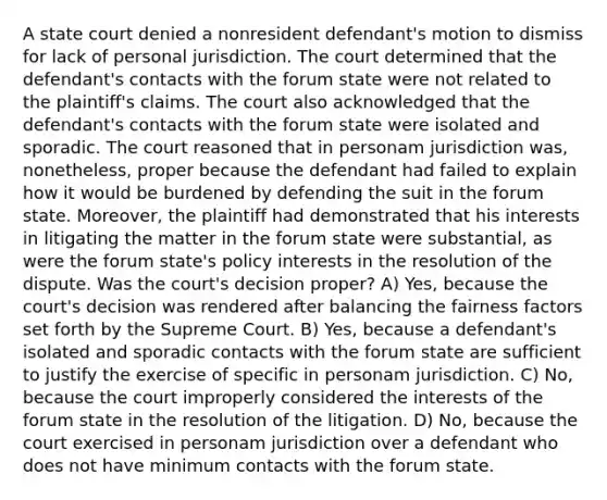 A state court denied a nonresident defendant's motion to dismiss for lack of personal jurisdiction. The court determined that the defendant's contacts with the forum state were not related to the plaintiff's claims. The court also acknowledged that the defendant's contacts with the forum state were isolated and sporadic. The court reasoned that in personam jurisdiction was, nonetheless, proper because the defendant had failed to explain how it would be burdened by defending the suit in the forum state. Moreover, the plaintiff had demonstrated that his interests in litigating the matter in the forum state were substantial, as were the forum state's policy interests in the resolution of the dispute. Was the court's decision proper? A) Yes, because the court's decision was rendered after balancing the fairness factors set forth by the Supreme Court. B) Yes, because a defendant's isolated and sporadic contacts with the forum state are sufficient to justify the exercise of specific in personam jurisdiction. C) No, because the court improperly considered the interests of the forum state in the resolution of the litigation. D) No, because the court exercised in personam jurisdiction over a defendant who does not have minimum contacts with the forum state.