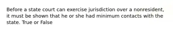 Before a state court can exercise jurisdiction over a nonresident, it must be shown that he or she had minimum contacts with the state. True or False