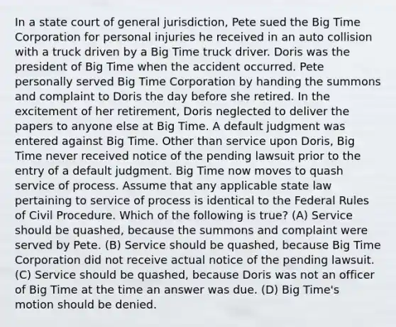 In a state court of general jurisdiction, Pete sued the Big Time Corporation for personal injuries he received in an auto collision with a truck driven by a Big Time truck driver. Doris was the president of Big Time when the accident occurred. Pete personally served Big Time Corporation by handing the summons and complaint to Doris the day before she retired. In the excitement of her retirement, Doris neglected to deliver the papers to anyone else at Big Time. A default judgment was entered against Big Time. Other than service upon Doris, Big Time never received notice of the pending lawsuit prior to the entry of a default judgment. Big Time now moves to quash service of process. Assume that any applicable state law pertaining to service of process is identical to the Federal Rules of Civil Procedure. Which of the following is true? (A) Service should be quashed, because the summons and complaint were served by Pete. (B) Service should be quashed, because Big Time Corporation did not receive actual notice of the pending lawsuit. (C) Service should be quashed, because Doris was not an officer of Big Time at the time an answer was due. (D) Big Time's motion should be denied.