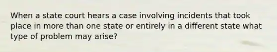 When a state court hears a case involving incidents that took place in more than one state or entirely in a different state what type of problem may arise?