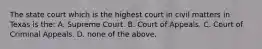 The state court which is the highest court in civil matters in Texas is the: A. Supreme Court. B. Court of Appeals. C. Court of Criminal Appeals. D. none of the above.