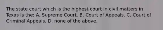 The state court which is the highest court in civil matters in Texas is the: A. Supreme Court. B. Court of Appeals. C. Court of Criminal Appeals. D. none of the above.