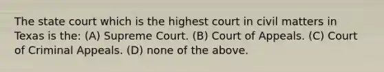 The state court which is the highest court in civil matters in Texas is the: (A) Supreme Court. (B) Court of Appeals. (C) Court of Criminal Appeals. (D) none of the above.