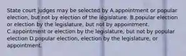 State court judges may be selected by A.appointment or popular election, but not by election of the legislature. B.popular election or election by the legislature, but not by appointment. C.appointment or election by the legislature, but not by popular election D.popular election, election by the legislature, or appointment.