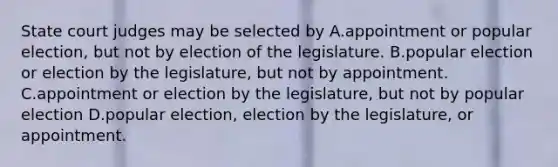 State court judges may be selected by A.appointment or popular election, but not by election of the legislature. B.popular election or election by the legislature, but not by appointment. C.appointment or election by the legislature, but not by popular election D.popular election, election by the legislature, or appointment.