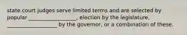 state court judges serve limited terms and are selected by popular __________________, election by the legislature, ___________________ by the governor, or a combination of these.