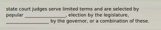 state court judges serve limited terms and are selected by popular __________________, election by the legislature, ___________________ by the governor, or a combination of these.