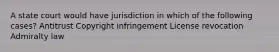 A state court would have jurisdiction in which of the following cases? Antitrust Copyright infringement License revocation Admiralty law