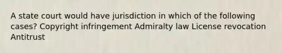 A state court would have jurisdiction in which of the following cases? Copyright infringement Admiralty law License revocation Antitrust