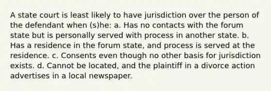 A state court is least likely to have jurisdiction over the person of the defendant when (s)he: a. Has no contacts with the forum state but is personally served with process in another state. b. Has a residence in the forum state, and process is served at the residence. c. Consents even though no other basis for jurisdiction exists. d. Cannot be located, and the plaintiff in a divorce action advertises in a local newspaper.