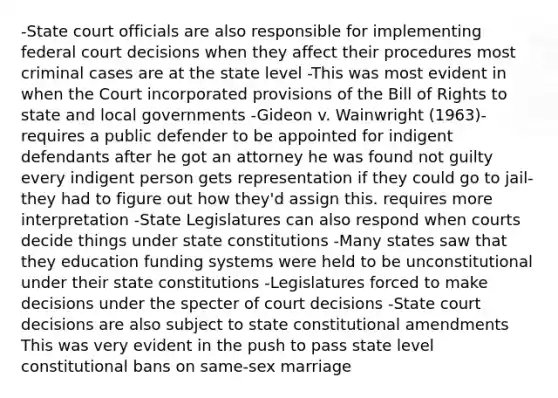 -State court officials are also responsible for implementing federal court decisions when they affect their procedures most criminal cases are at the state level -This was most evident in when the Court incorporated provisions of the Bill of Rights to state and local governments -Gideon v. Wainwright (1963)-requires a public defender to be appointed for indigent defendants after he got an attorney he was found not guilty every indigent person gets representation if they could go to jail- they had to figure out how they'd assign this. requires more interpretation -State Legislatures can also respond when courts decide things under state constitutions -Many states saw that they education funding systems were held to be unconstitutional under their state constitutions -Legislatures forced to make decisions under the specter of court decisions -State court decisions are also subject to state constitutional amendments This was very evident in the push to pass state level constitutional bans on same-sex marriage