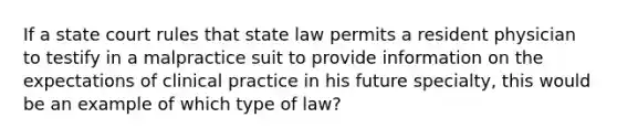 If a state court rules that state law permits a resident physician to testify in a malpractice suit to provide information on the expectations of clinical practice in his future specialty, this would be an example of which type of law?