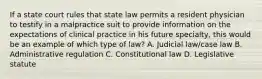 If a state court rules that state law permits a resident physician to testify in a malpractice suit to provide information on the expectations of clinical practice in his future specialty, this would be an example of which type of law? A. Judicial law/case law B. Administrative regulation C. Constitutional law D. Legislative statute