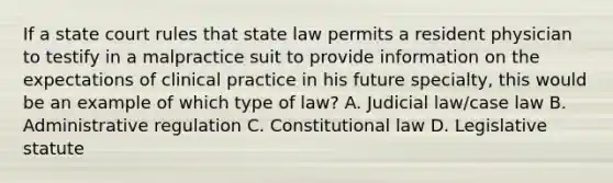 If a state court rules that state law permits a resident physician to testify in a malpractice suit to provide information on the expectations of clinical practice in his future specialty, this would be an example of which type of law? A. Judicial law/case law B. Administrative regulation C. Constitutional law D. Legislative statute