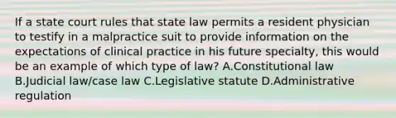 If a state court rules that state law permits a resident physician to testify in a malpractice suit to provide information on the expectations of clinical practice in his future specialty, this would be an example of which type of law? A.Constitutional law B.Judicial law/case law C.Legislative statute D.Administrative regulation