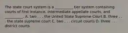 The state court system is a __________ tier system containing courts of first instance, intermediate appellate courts, and __________. A. two . . . the United State Supreme Court B. three . . . the state supreme court C. two . . . circuit courts D. three . . . district courts