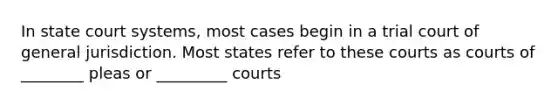 In state court systems, most cases begin in a trial court of general jurisdiction. Most states refer to these courts as courts of ________ pleas or _________ courts