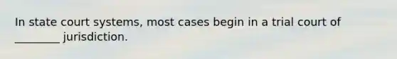 In state court systems, most cases begin in a trial court of ________ jurisdiction.