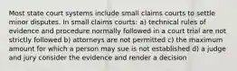 Most state court systems include small claims courts to settle minor disputes. In small claims courts: a) technical rules of evidence and procedure normally followed in a court trial are not strictly followed b) attorneys are not permitted c) the maximum amount for which a person may sue is not established d) a judge and jury consider the evidence and render a decision