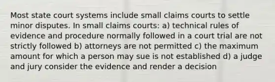 Most state court systems include small claims courts to settle minor disputes. In small claims courts: a) technical rules of evidence and procedure normally followed in a court trial are not strictly followed b) attorneys are not permitted c) the maximum amount for which a person may sue is not established d) a judge and jury consider the evidence and render a decision