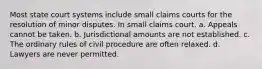 Most state court systems include small claims courts for the resolution of minor disputes. In small claims court. a. Appeals cannot be taken. b. Jurisdictional amounts are not established. c. The ordinary rules of civil procedure are often relaxed. d. Lawyers are never permitted.