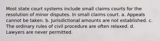 Most state court systems include small claims courts for the resolution of minor disputes. In small claims court. a. Appeals cannot be taken. b. Jurisdictional amounts are not established. c. The ordinary rules of civil procedure are often relaxed. d. Lawyers are never permitted.