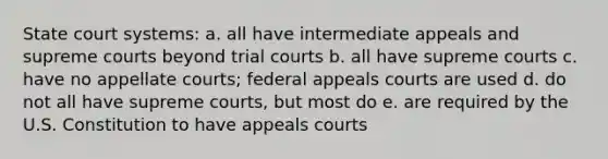 State court systems: a. all have intermediate appeals and supreme courts beyond trial courts b. all have supreme courts c. have no appellate courts; federal appeals courts are used d. do not all have supreme courts, but most do e. are required by the U.S. Constitution to have appeals courts