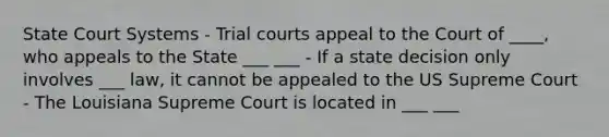 State Court Systems - Trial courts appeal to the Court of ____, who appeals to the State ___ ___ - If a state decision only involves ___ law, it cannot be appealed to the US Supreme Court - The Louisiana Supreme Court is located in ___ ___