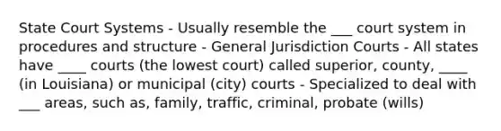 State Court Systems - Usually resemble the ___ court system in procedures and structure - General Jurisdiction Courts - All states have ____ courts (the lowest court) called superior, county, ____ (in Louisiana) or municipal (city) courts - Specialized to deal with ___ areas, such as, family, traffic, criminal, probate (wills)