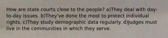 How are state courts close to the people? a)They deal with day-to-day issues. b)They've done the most to protect individual rights. c)They study demographic data regularly. d)Judges must live in the communities in which they serve.