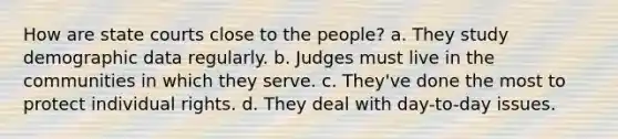 How are state courts close to the people? a. They study demographic data regularly. b. Judges must live in the communities in which they serve. c. They've done the most to protect individual rights. d. They deal with day-to-day issues.