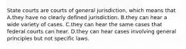 State courts are courts of general jurisdiction, which means that A.they have no clearly defined jurisdiction. B.they can hear a wide variety of cases. C.they can hear the same cases that federal courts can hear. D.they can hear cases involving general principles but not specific laws.