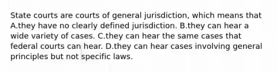 State courts are courts of general jurisdiction, which means that A.they have no clearly defined jurisdiction. B.they can hear a wide variety of cases. C.they can hear the same cases that federal courts can hear. D.they can hear cases involving general principles but not specific laws.