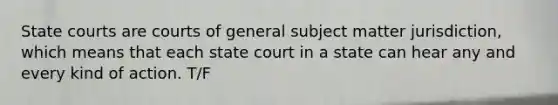 State courts are courts of general subject matter jurisdiction, which means that each state court in a state can hear any and every kind of action. T/F