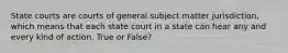 State courts are courts of general subject matter jurisdiction, which means that each state court in a state can hear any and every kind of action. True or False?