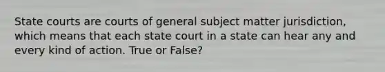 State courts are courts of general subject matter jurisdiction, which means that each state court in a state can hear any and every kind of action. True or False?