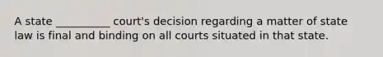 A state __________ court's decision regarding a matter of state law is final and binding on all ‎courts situated in that state.‎