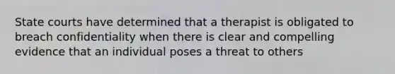 State courts have determined that a therapist is obligated to breach confidentiality when there is clear and compelling evidence that an individual poses a threat to others