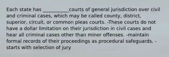 Each state has ___________courts of general jurisdiction over civil and criminal cases, which may be called county, district, superior, circuit, or common pleas courts. -These courts do not have a dollar limitation on their jurisdiction in civil cases and hear all criminal cases other than minor offenses. -maintain formal records of their proceedings as procedural safeguards. -starts with selection of jury