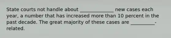 State courts not handle about ______________ new cases each year, a number that has increased more than 10 percent in the past decade. The great majority of these cases are __________-related.