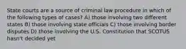 State courts are a source of criminal law procedure in which of the following types of cases? A) ​those involving two different states B) ​those involving state officials C) those involving border disputes D) ​those involving the U.S. Constitution that SCOTUS hasn't decided yet