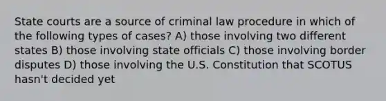 State courts are a source of criminal law procedure in which of the following types of cases? A) ​those involving two different states B) ​those involving state officials C) those involving border disputes D) ​those involving the U.S. Constitution that SCOTUS hasn't decided yet