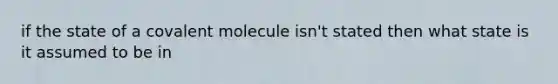 if the state of a covalent molecule isn't stated then what state is it assumed to be in