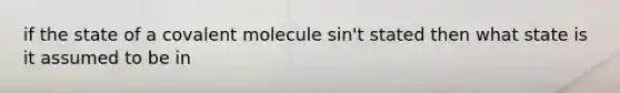 if the state of a covalent molecule sin't stated then what state is it assumed to be in