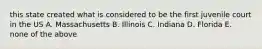 this state created what is considered to be the first juvenile court in the US A. Massachusetts B. Illinois C. Indiana D. Florida E. none of the above