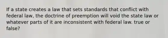 If a state creates a law that sets standards that conflict with federal law, the doctrine of preemption will void the state law or whatever parts of it are inconsistent with federal law. true or false?