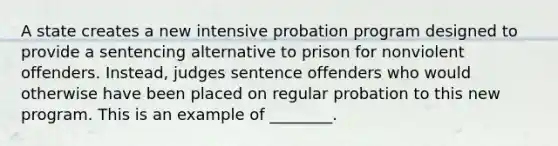 A state creates a new intensive probation program designed to provide a sentencing alternative to prison for nonviolent offenders. Instead, judges sentence offenders who would otherwise have been placed on regular probation to this new program. This is an example of ________.